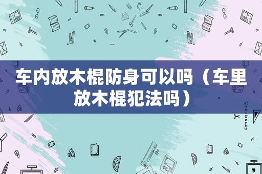 車內(nèi)放木棍防身可以嗎（車?yán)锓拍竟鞣阜▎幔? title=