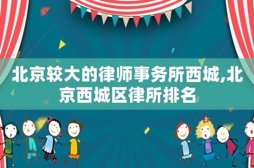 北京較大的律師事務(wù)所西城,北京西城區(qū)律所排名