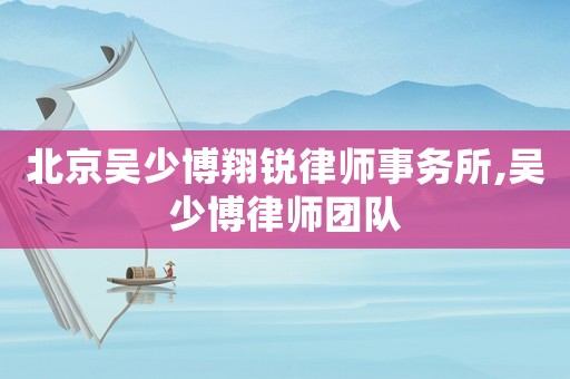 北京吳少博翔銳律師事務(wù)所,吳少博律師團隊