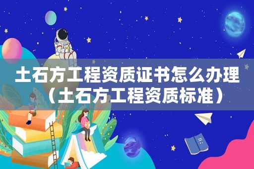 土石方工程資質(zhì)證書怎么辦理（土石方工程資質(zhì)標(biāo)準(zhǔn)）