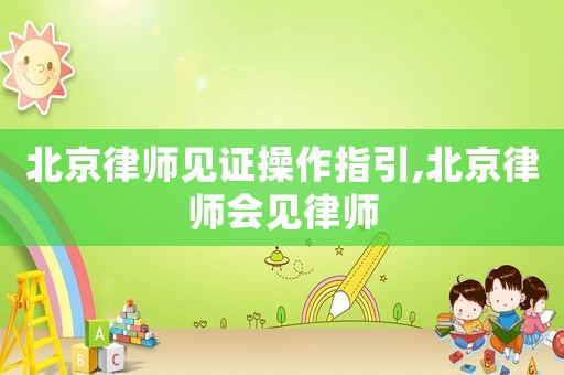 北京律師見證操作指引,北京律師會(huì)見律師