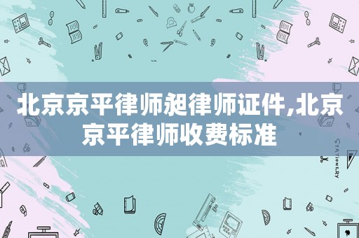 北京京平律師昶律師證件,北京京平律師收費(fèi)標(biāo)準(zhǔn)