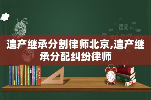 遺產(chǎn)繼承分割律師北京,遺產(chǎn)繼承分配糾紛律師