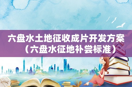 六盤水土地征收成片開發(fā)方案（六盤水征地補嘗標準）