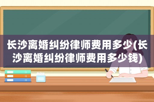 長沙離婚糾紛律師費(fèi)用多少(長沙離婚糾紛律師費(fèi)用多少錢)