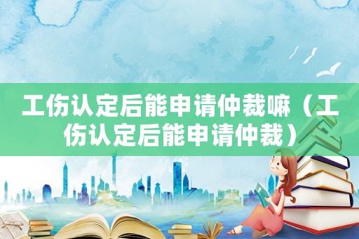 工傷認定后能申請仲裁嘛（工傷認定后能申請仲裁）
