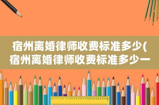 宿州離婚律師收費(fèi)標(biāo)準(zhǔn)多少(宿州離婚律師收費(fèi)標(biāo)準(zhǔn)多少一個(gè)月)
