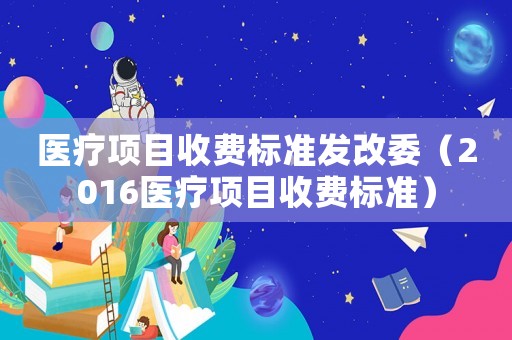 醫(yī)療項目收費(fèi)標(biāo)準(zhǔn)發(fā)改委（2016醫(yī)療項目收費(fèi)標(biāo)準(zhǔn)）