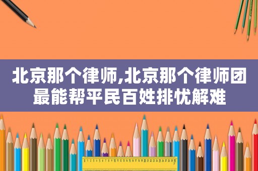 北京那個(gè)律師,北京那個(gè)律師團(tuán)最能幫平民百姓排憂解難