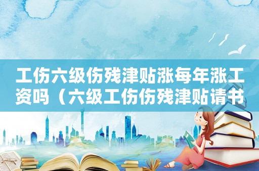 工傷六級傷殘津貼漲每年漲工資嗎（六級工傷傷殘津貼請書）