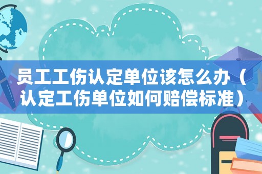 員工工傷認定單位該怎么辦（認定工傷單位如何賠償標準）