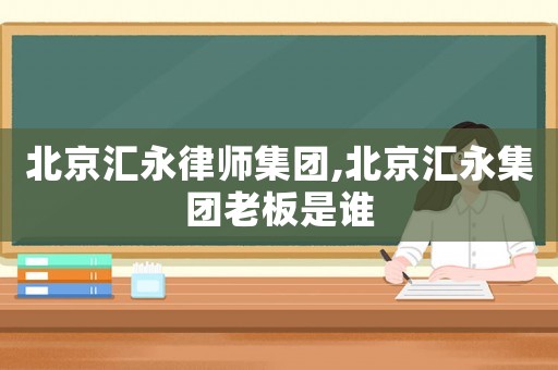 北京匯永律師集團(tuán),北京匯永集團(tuán)老板是誰