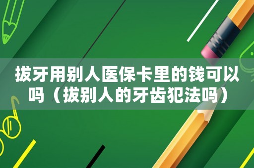 拔牙用別人醫(yī)保卡里的錢可以嗎（拔別人的牙齒犯法嗎）