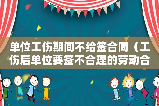 單位工傷期間不給簽合同（工傷后單位要簽不合理的勞動(dòng)合同）