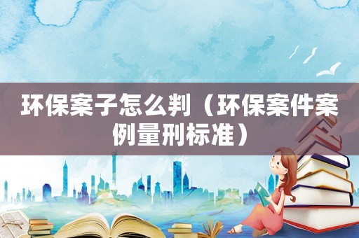環(huán)保案子怎么判（環(huán)保案件案例量刑標(biāo)準(zhǔn)）