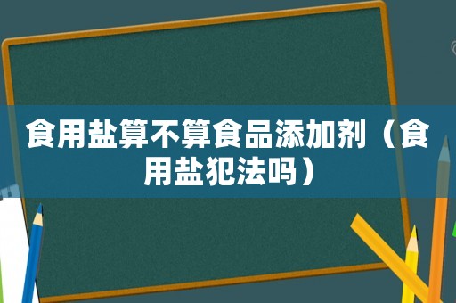食用鹽算不算食品添加劑（食用鹽犯法嗎）
