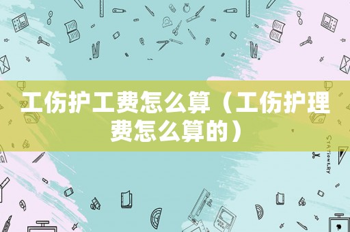 工傷護(hù)工費(fèi)怎么算（工傷護(hù)理費(fèi)怎么算的）