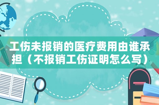 工傷未報(bào)銷的醫(yī)療費(fèi)用由誰承擔(dān)（不報(bào)銷工傷證明怎么寫）