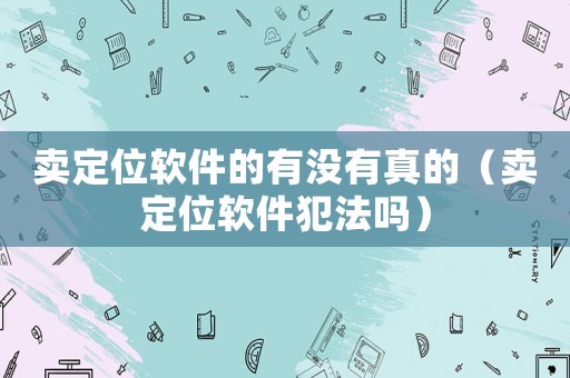 賣(mài)定位軟件的有沒(méi)有真的（賣(mài)定位軟件犯法嗎）