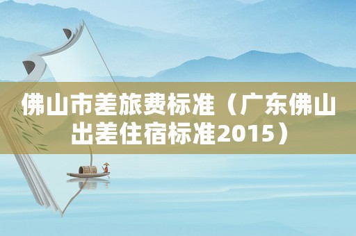 佛山市差旅費(fèi)標(biāo)準(zhǔn)（廣東佛山出差住宿標(biāo)準(zhǔn)2015）