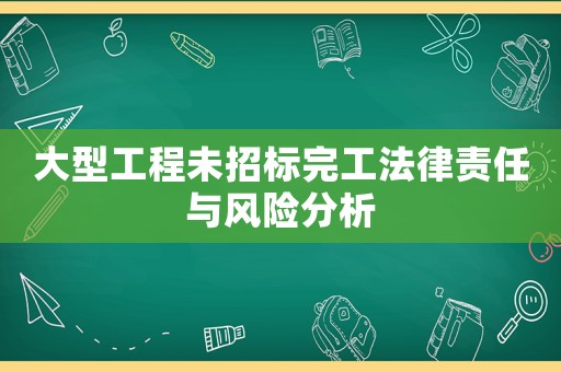 大型工程未招標(biāo)完工法律責(zé)任與風(fēng)險分析