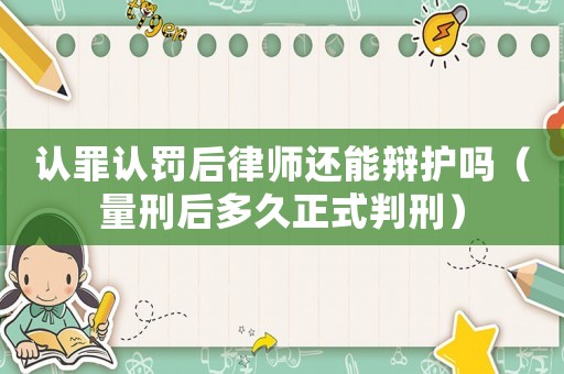 認罪認罰后律師還能辯護嗎（量刑后多久正式判刑）