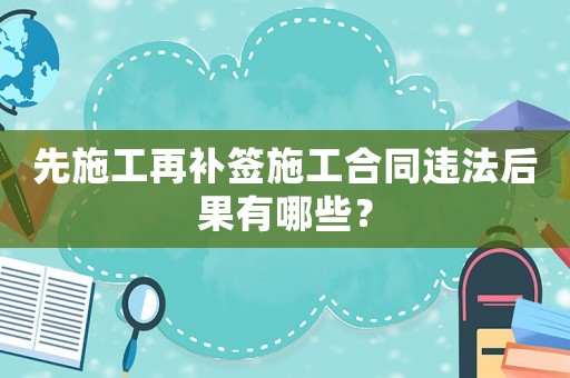 先施工再補簽施工合同違法后果有哪些？
