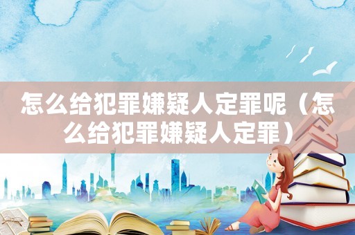 怎么給犯罪嫌疑人定罪呢（怎么給犯罪嫌疑人定罪）
