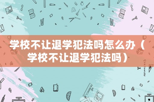 學(xué)校不讓退學(xué)犯法嗎怎么辦（學(xué)校不讓退學(xué)犯法嗎）