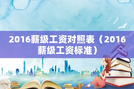 2016薪級(jí)工資對(duì)照表（2016薪級(jí)工資標(biāo)準(zhǔn)）