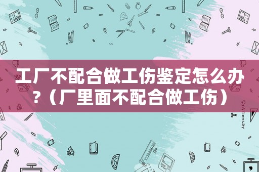 工廠不配合做工傷鑒定怎么辦?（廠里面不配合做工傷）