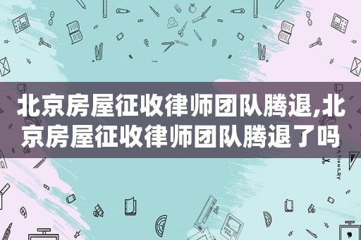 北京房屋征收律師團隊騰退,北京房屋征收律師團隊騰退了嗎