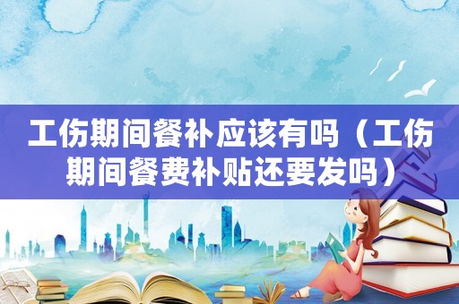 工傷期間餐補(bǔ)應(yīng)該有嗎（工傷期間餐費(fèi)補(bǔ)貼還要發(fā)嗎）