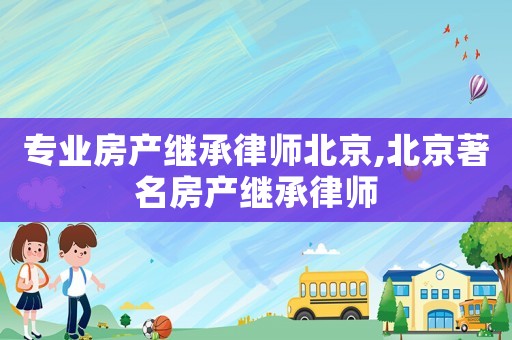 專業(yè)房產(chǎn)繼承律師北京,北京著名房產(chǎn)繼承律師
