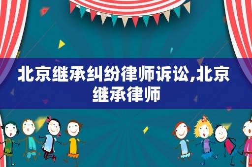 北京繼承糾紛律師訴訟,北京 繼承律師