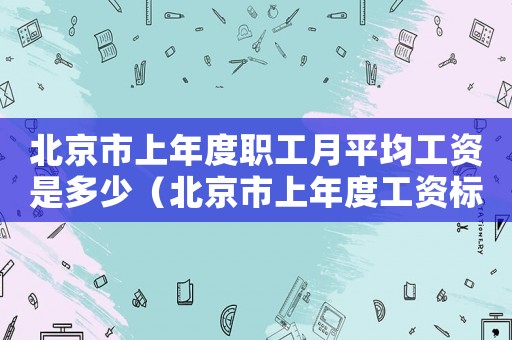 北京市上年度職工月平均工資是多少（北京市上年度工資標(biāo)準(zhǔn)是什么）