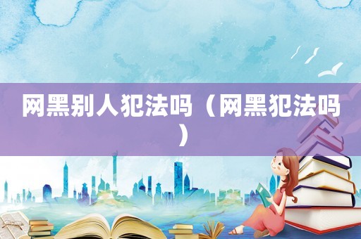網黑別人犯法嗎（網黑犯法嗎）