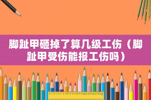 腳趾甲砸掉了算幾級(jí)工傷（腳趾甲受傷能報(bào)工傷嗎）