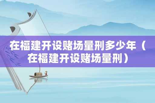 在福建開設(shè)賭場量刑多少年（在福建開設(shè)賭場量刑）