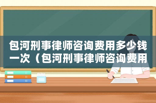 包河刑事律師咨詢(xún)費(fèi)用多少錢(qián)一次（包河刑事律師咨詢(xún)費(fèi)用多少）
