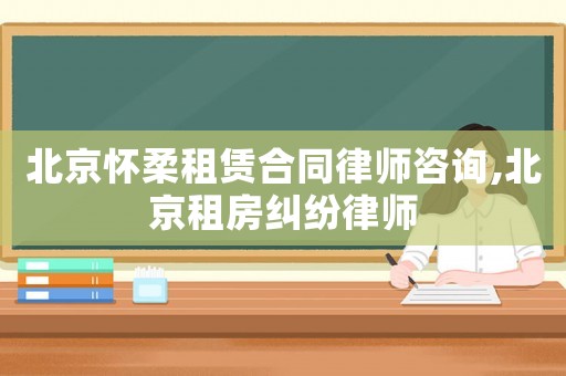 北京懷柔租賃合同律師咨詢,北京租房糾紛律師