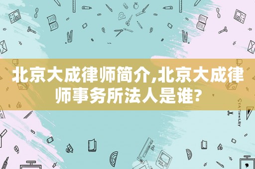 北京大成律師簡介,北京大成律師事務(wù)所法人是誰?