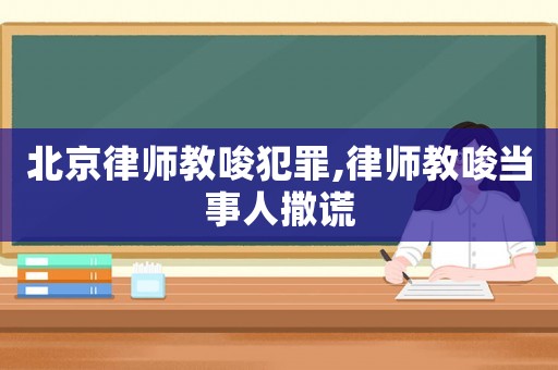 北京律師教唆犯罪,律師教唆當事人撒謊