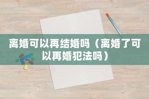 離婚可以再結(jié)婚嗎（離婚了可以再婚犯法嗎）