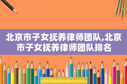 北京市子女撫養(yǎng)律師團(tuán)隊(duì),北京市子女撫養(yǎng)律師團(tuán)隊(duì)排名
