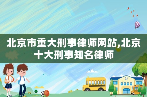 北京市重大刑事律師網(wǎng)站,北京十大刑事知名律師