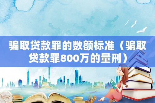 騙取貸款罪的數(shù)額標(biāo)準(zhǔn)（騙取貸款罪800萬的量刑）