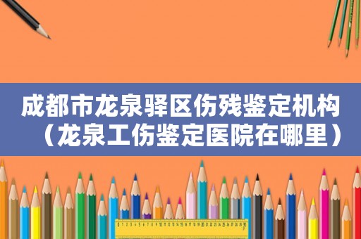 成都市龍泉驛區(qū)傷殘鑒定機構(gòu)（龍泉工傷鑒定醫(yī)院在哪里）