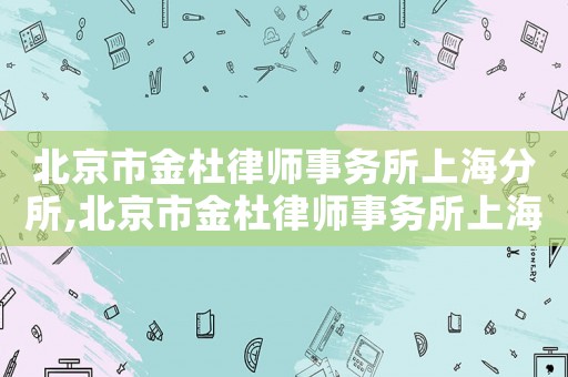 北京市金杜律師事務所上海分所,北京市金杜律師事務所上海分所怎么樣