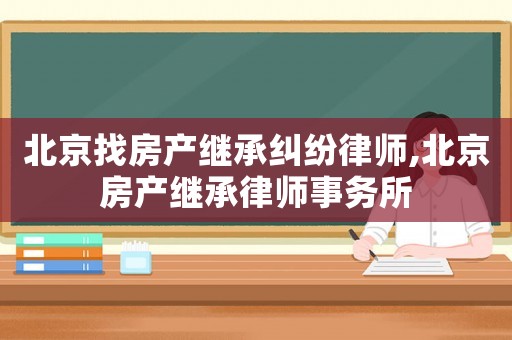 北京找房產(chǎn)繼承糾紛律師,北京房產(chǎn)繼承律師事務(wù)所